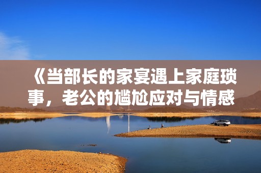 《当部长的家宴遇上家庭琐事，老公的尴尬应对与情感纠葛》
