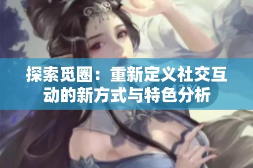 探索觅圈：重新定义社交互动的新方式与特色分析