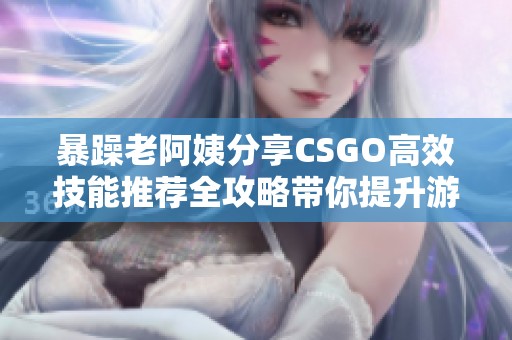暴躁老阿姨分享CSGO高效技能推荐全攻略带你提升游戏水平