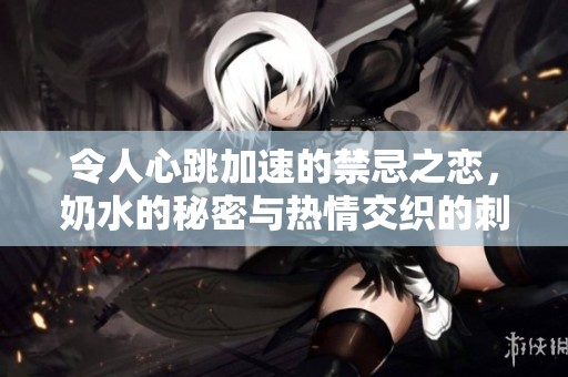 令人心跳加速的禁忌之恋，奶水的秘密与热情交织的刺激故事