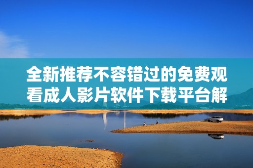 全新推荐不容错过的免费观看成人影片软件下载平台解析