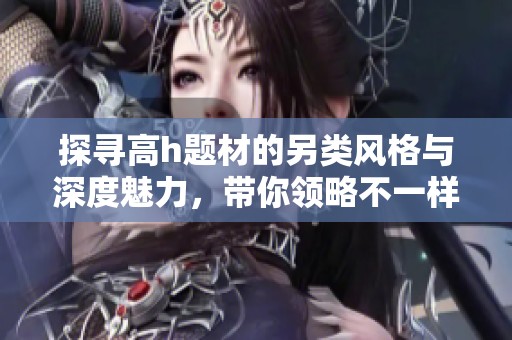 探寻高h题材的另类风格与深度魅力，带你领略不一样的禁忌之旅