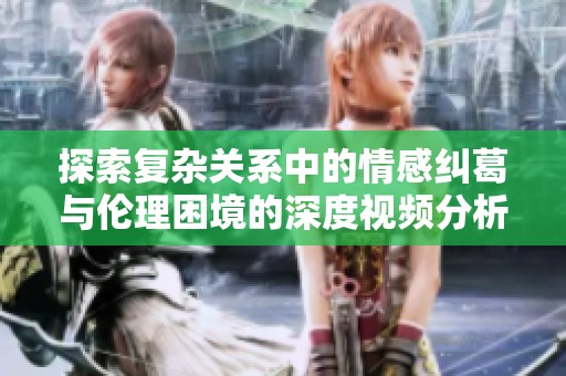 探索复杂关系中的情感纠葛与伦理困境的深度视频分析