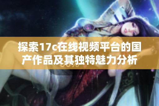 探索17c在线视频平台的国产作品及其独特魅力分析