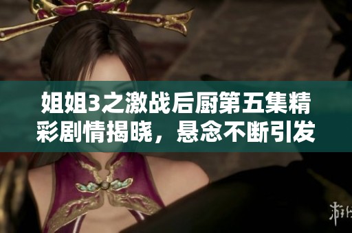 姐姐3之激战后厨第五集精彩剧情揭晓，悬念不断引发观众期待