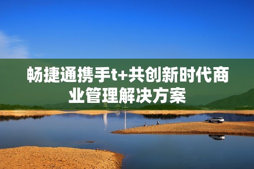 畅捷通携手t+共创新时代商业管理解决方案