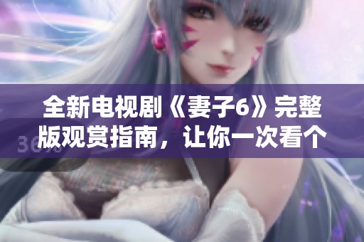 全新电视剧《妻子6》完整版观赏指南，让你一次看个够！