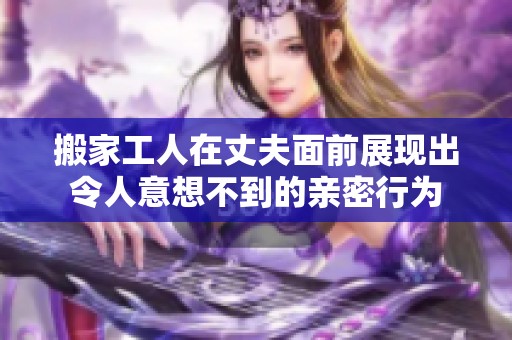 搬家工人在丈夫面前展现出令人意想不到的亲密行为