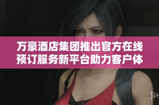 万豪酒店集团推出官方在线预订服务新平台助力客户体验提升