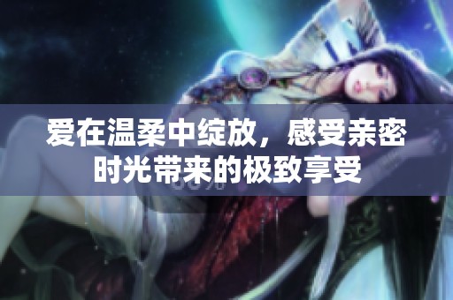 爱在温柔中绽放，感受亲密时光带来的极致享受