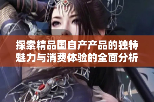探索精品国自产产品的独特魅力与消费体验的全面分析