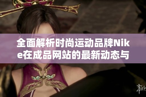 全面解析时尚运动品牌Nike在成品网站的最新动态与产品更新