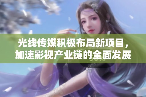 光线传媒积极布局新项目，加速影视产业链的全面发展与创新
