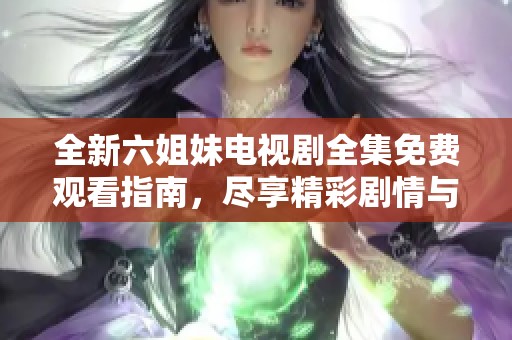 全新六姐妹电视剧全集免费观看指南，尽享精彩剧情与感人故事