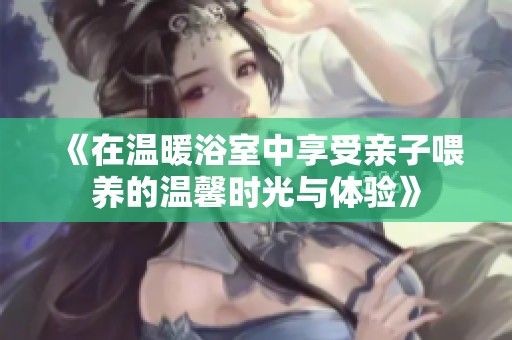 《在温暖浴室中享受亲子喂养的温馨时光与体验》