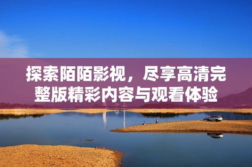 探索陌陌影视，尽享高清完整版精彩内容与观看体验