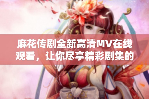 麻花传剧全新高清MV在线观看，让你尽享精彩剧集的魅力与乐趣