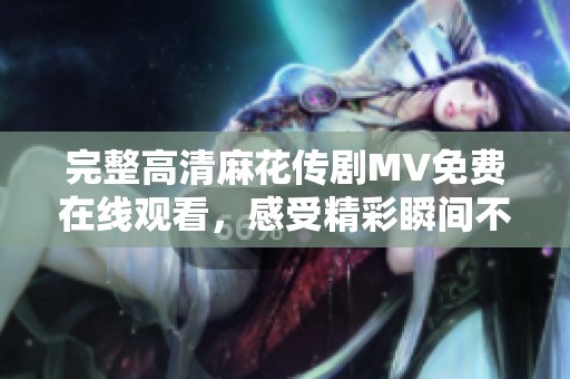 完整高清麻花传剧MV免费在线观看，感受精彩瞬间不容错过