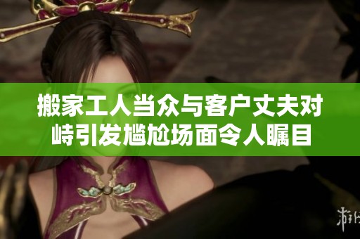 搬家工人当众与客户丈夫对峙引发尴尬场面令人瞩目