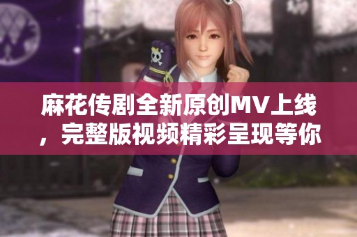 麻花传剧全新原创MV上线，完整版视频精彩呈现等你来观看