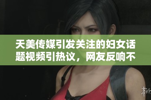 天美传媒引发关注的妇女话题视频引热议，网友反响不一