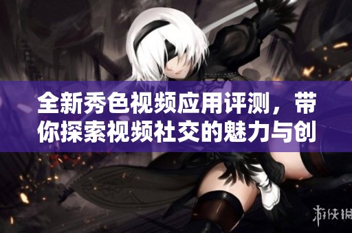 全新秀色视频应用评测，带你探索视频社交的魅力与创新功能