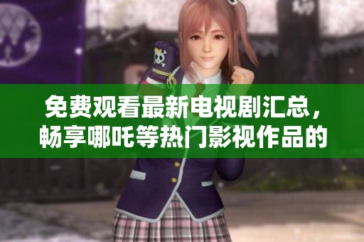 免费观看最新电视剧汇总，畅享哪吒等热门影视作品的精彩内容