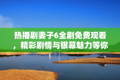 热播剧妻子6全剧免费观看，精彩剧情与银幕魅力等你一同欣赏