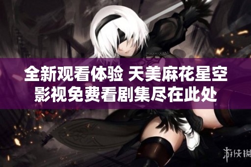 全新观看体验 天美麻花星空影视免费看剧集尽在此处