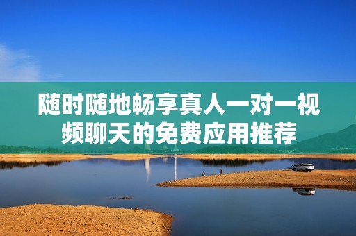 随时随地畅享真人一对一视频聊天的免费应用推荐