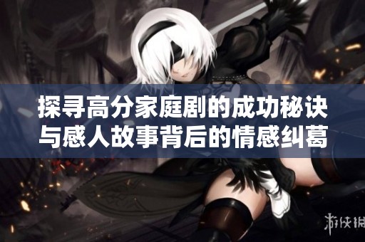 探寻高分家庭剧的成功秘诀与感人故事背后的情感纠葛与真谛