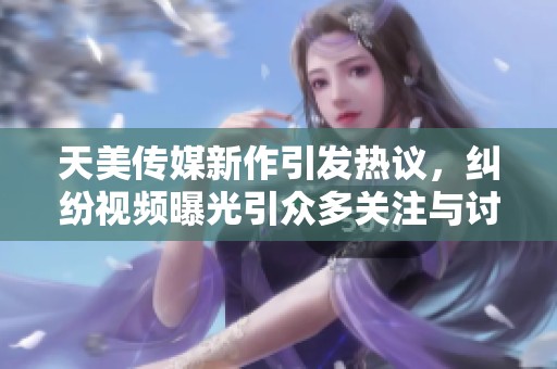 天美传媒新作引发热议，纠纷视频曝光引众多关注与讨论