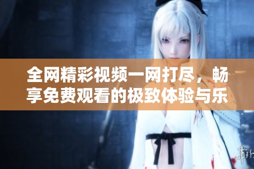 全网精彩视频一网打尽，畅享免费观看的极致体验与乐趣