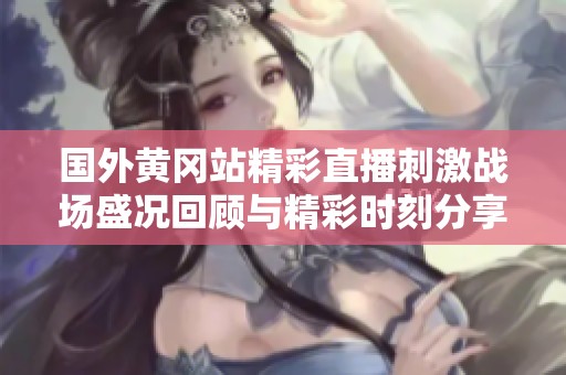 国外黄冈站精彩直播刺激战场盛况回顾与精彩时刻分享