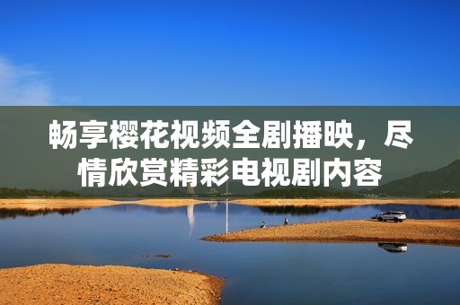 畅享樱花视频全剧播映，尽情欣赏精彩电视剧内容