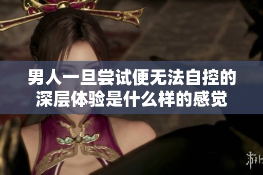 男人一旦尝试便无法自控的深层体验是什么样的感觉