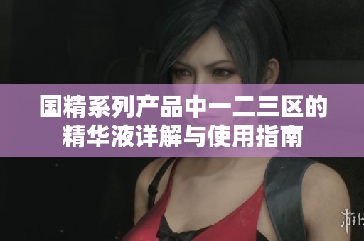 国精系列产品中一二三区的精华液详解与使用指南
