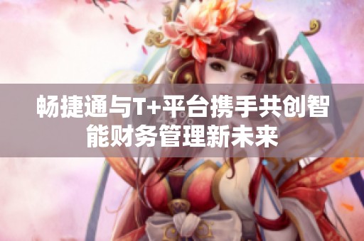 畅捷通与T+平台携手共创智能财务管理新未来
