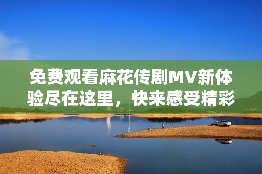 免费观看麻花传剧MV新体验尽在这里，快来感受精彩内容
