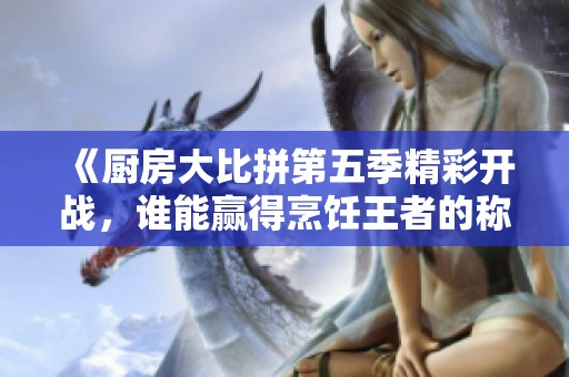 《厨房大比拼第五季精彩开战，谁能赢得烹饪王者的称号》