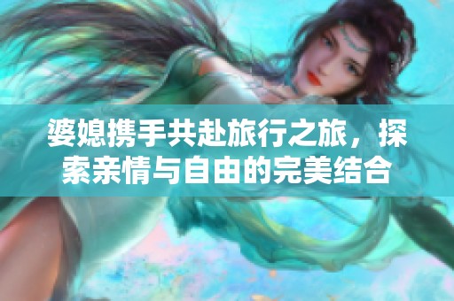 婆媳携手共赴旅行之旅，探索亲情与自由的完美结合