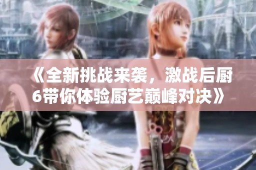 《全新挑战来袭，激战后厨6带你体验厨艺巅峰对决》