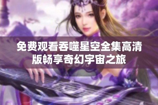免费观看吞噬星空全集高清版畅享奇幻宇宙之旅