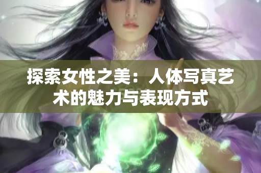 探索女性之美：人体写真艺术的魅力与表现方式