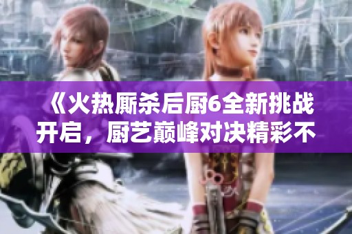 《火热厮杀后厨6全新挑战开启，厨艺巅峰对决精彩不容错过》