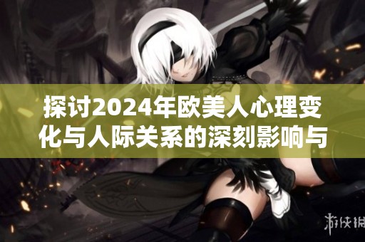 探讨2024年欧美人心理变化与人际关系的深刻影响与分析