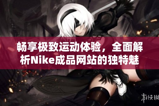 畅享极致运动体验，全面解析Nike成品网站的独特魅力与最新动态