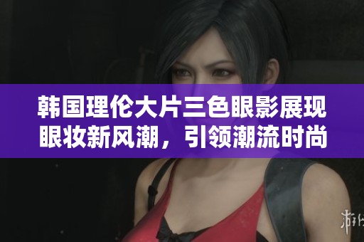 韩国理伦大片三色眼影展现眼妆新风潮，引领潮流时尚风向标