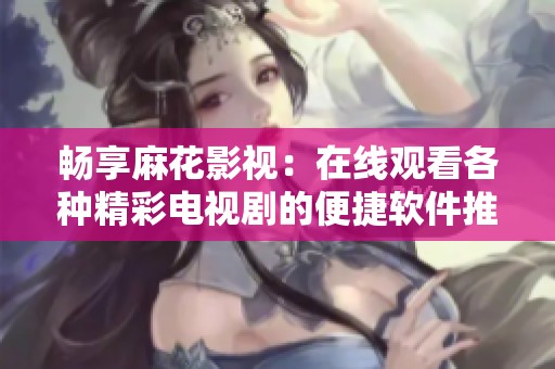 畅享麻花影视：在线观看各种精彩电视剧的便捷软件推荐