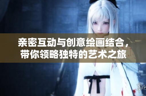 亲密互动与创意绘画结合，带你领略独特的艺术之旅